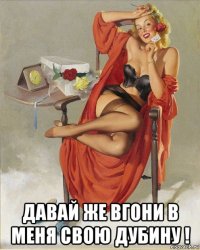  давай же вгони в меня свою дубину !