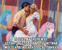  пылко,жадно,нежно, целую-зацеловываю пушистика моего красивенького светланку !