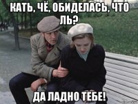 кать, чё, обиделась, что ль? да ладно тебе!