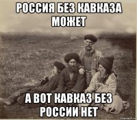 россия без кавказа может а вот кавказ без россии нет