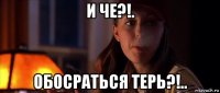 и че?!. обосраться терь?!..