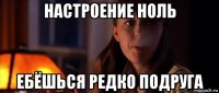 настроение ноль ебёшься редко подруга