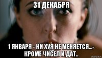 31 декабря 1 января - ни хуя не меняется...- кроме чисел и дат..