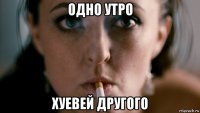 одно утро хуевей другого