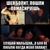 шея болит, пошли помасируешь слушай малышка...я бля не люблю когда меня лапают