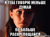 я тебе говорю меньше думай по больше раскрепощайся