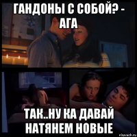 гандоны с собой? - ага так..ну ка давай натянем новые