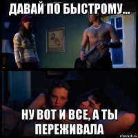 давай по быстрому... ну вот и все, а ты переживала