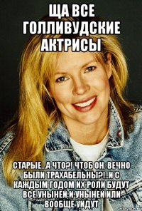 ща все голливудские актрисы старые...а что?! чтоб он. вечно были трахабельны?!..и с каждым годом их роли будут все уныней и уныней или вообще уйдут