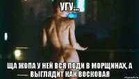 угу... ща жопа у ней вся поди в морщинах, а выглядит как восковая