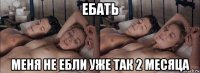 ебать меня не ебли уже так 2 месяца