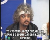  то чувство, когда сидишь на толчке во время запора и давишь личину!