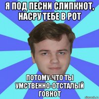 я под песни слипкнот, насру тебе в рот потому-что ты умственно-отсталый говнот