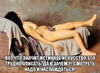  вот что значит истинное искусство, его трудно описать, да и зачем?!..смотреть надо и наслаждаться!