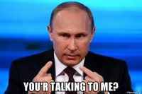  you'r talking to me?