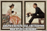  доброго вечера тебе, светланчик мой прелестненький !