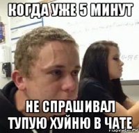 когда уже 5 минут не спрашивал тупую хуйню в чате