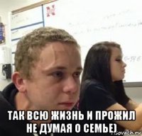  так всю жизнь и прожил не думая о семье)