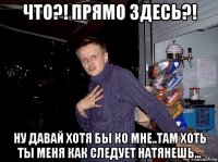 что?! прямо здесь?! ну давай хотя бы ко мне..там хоть ты меня как следует натянешь...