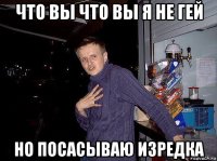 что вы что вы я не гей но посасываю изредка