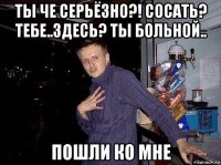 ты че серьёзно?! сосать? тебе..здесь? ты больной.. пошли ко мне