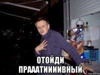  отойди прааатиииивный