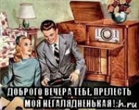  доброго вечера тебе, прелесть моя негалядненькая !