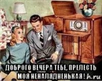  доброго вечера тебе, прелесть моя неналядненькая !
