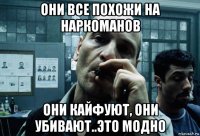 они все похожи на наркоманов они кайфуют, они убивают..это модно