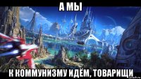 а мы к коммунизму идём, товарищи