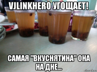 vjlinkhero угощает! самая "вкуснятина" она на дне...