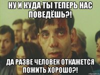 ну и куда ты теперь нас поведёшь?! да разве человек откажется пожить хорошо?!