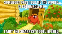 somebody once told me the world is gonna roll me i aint the sharpest tooll in shed