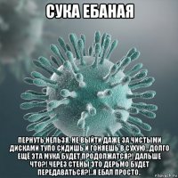 сука ебаная пернуть нельзя, не выйти даже за чистыми дисками тупо сидишь и гоняешь в сухую...долго ещё эта мука будет продолжатся?! дальше что?! через стены это дерьмо будет передаваться?!..я ебал просто..