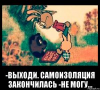  -выходи. самоизоляция закончилась -не могу...