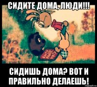сидите дома, люди!!! сидишь дома? вот и правильно делаешь!