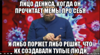 лицо дениса, когда он прочитает мемы про себя и либо поржет либо решит, что их создавали тупые люди