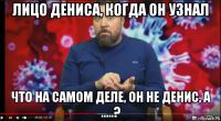лицо дениса, когда он узнал что на самом деле, он не денис, а .....?