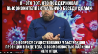 я - это тот, кто поддерживал высокоинтеллектуальную беседу с вами по вопросу существования у абстракции проекции в виде тела, с возможностью наличия у него отца.