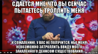 сдается мне, что вы сейчас пытаетесь троллить меня к сожалению, у вас не получится, ибо меня невозможно затроллить ввиду моего закаленного денисом существования