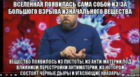 вселенная появилась сама собой из-за большого взрыва изначального вещества вещество появилось из пустоты, из анти-материи под влиянием перестройки антиматерии, из которой состоят черные дыры и угасающие квазары