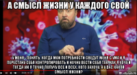 а смысл жизни у каждого свой у меня - понять, когда мои потребности сведут меня с ума и я перестану себя контролировать и начну вести себя так, как я хочу и тогда уж я точно получу все и всех, кого захочу. а у вас какой смысл жизни?