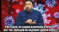  я их,гадов, из башки извлекаю и просто вот так, пальцем на ладошке давлю и всё