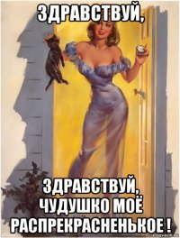 здравствуй, здравствуй, чудушко моё распрекрасненькое !