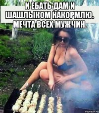 и ебать дам и шашлыком накормлю. мечта всех мужчин. 