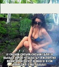  а! сиськи-сиськи-сиськи!! бля!! я выебал экран! че делать?! я испортил монитор он погнут немного! я хуй повредил! сука! аааааа!!