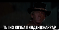  ты из клуба пинденджарра?