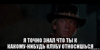  я точно знал что ты к какому-нибудь клубу относишься