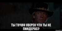  ты точно уверен что ты не пиндерас?