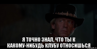  я точно знал, что ты к какому-нибудь клубу относишься